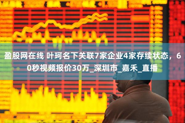 盈股网在线 叶珂名下关联7家企业4家存续状态，60秒视频报价30万_深圳市_嘉禾_直播