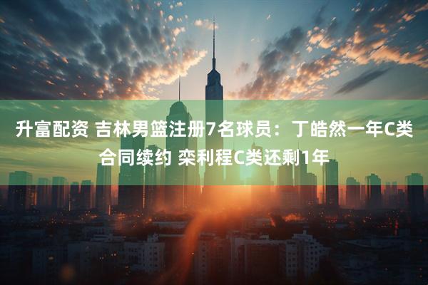 升富配资 吉林男篮注册7名球员：丁皓然一年C类合同续约 栾利程C类还剩1年