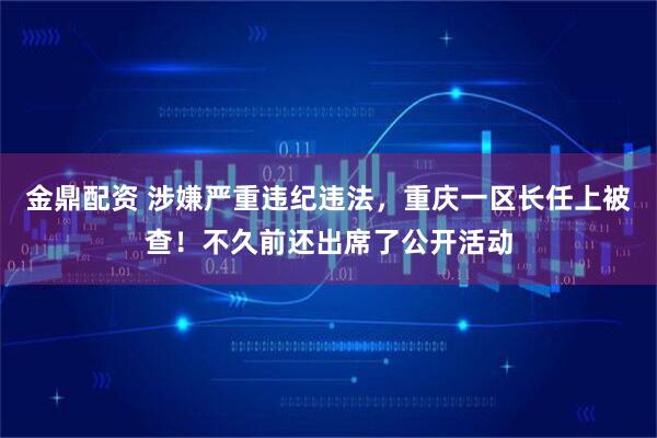金鼎配资 涉嫌严重违纪违法，重庆一区长任上被查！不久前还出席了公开活动