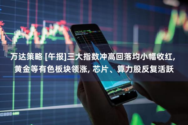 万达策略 [午报]三大指数冲高回落均小幅收红, 黄金等有色板块领涨, 芯片、算力股反复活跃