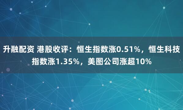 升融配资 港股收评：恒生指数涨0.51%，恒生科技指数涨1.35%，美图公司涨超10%