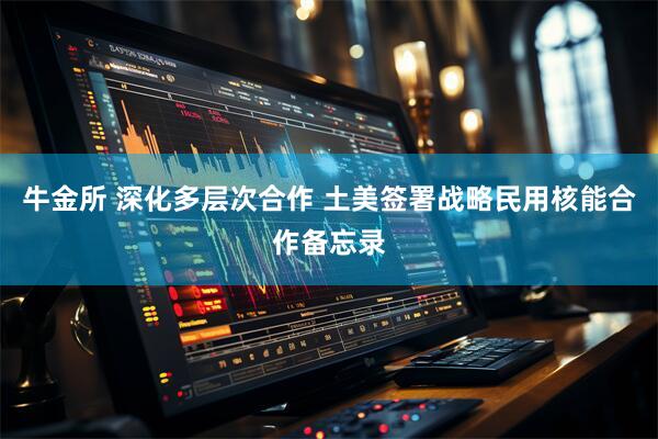 牛金所 深化多层次合作 土美签署战略民用核能合作备忘录