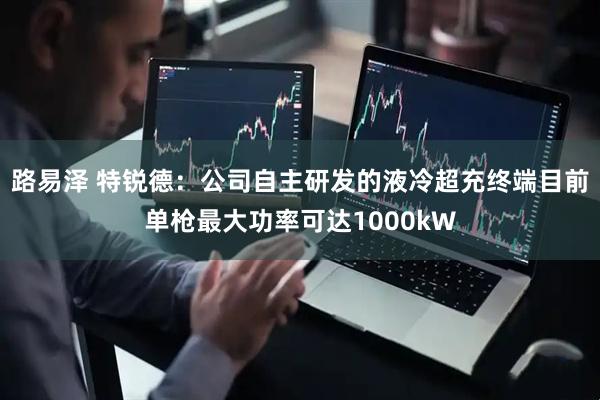 路易泽 特锐德：公司自主研发的液冷超充终端目前单枪最大功率可达1000kW