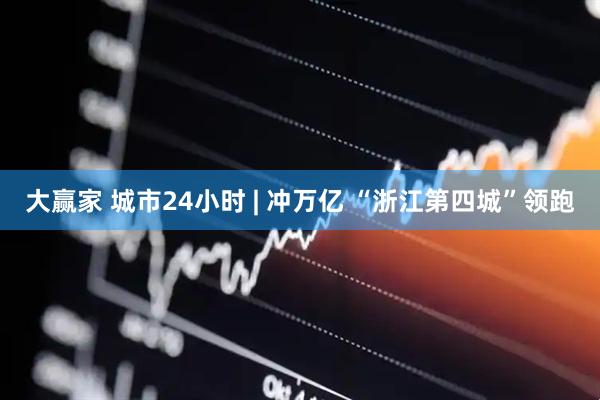 大赢家 城市24小时 | 冲万亿 “浙江第四城”领跑