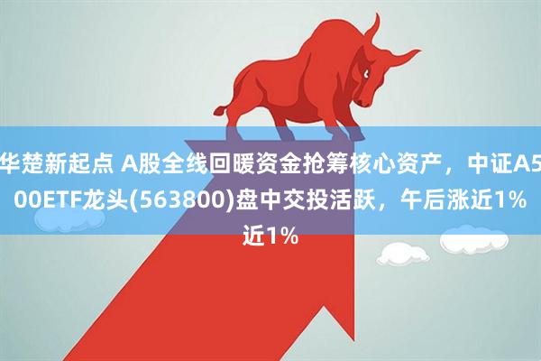 华楚新起点 A股全线回暖资金抢筹核心资产,中证A500ETF龙头(563800)盘中交投活跃,午后涨近1%