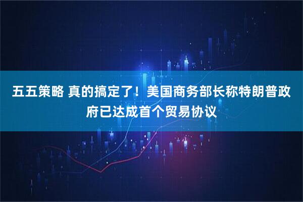 五五策略 真的搞定了！美国商务部长称特朗普政府已达成首个贸易协议