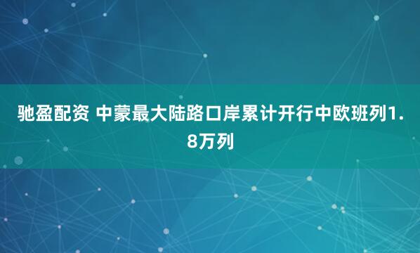 驰盈配资 中蒙最大陆路口岸累计开行中欧班列1.8万列
