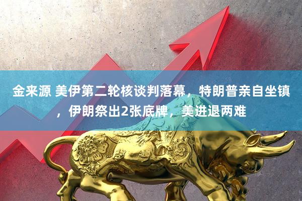 金来源 美伊第二轮核谈判落幕，特朗普亲自坐镇，伊朗祭出2张底牌，美进退两难