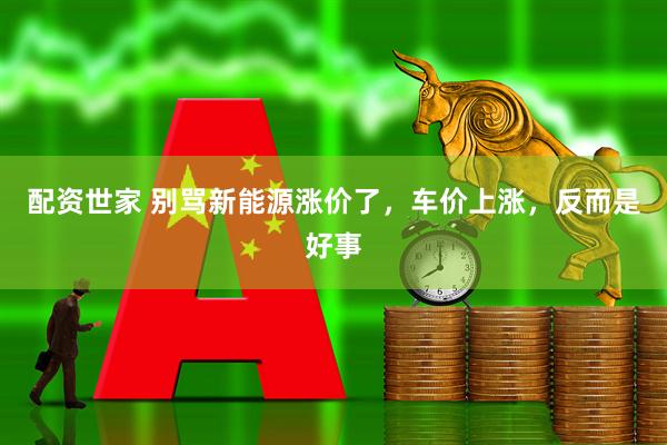 配资世家 别骂新能源涨价了，车价上涨，反而是好事