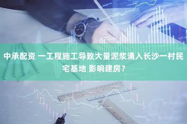 中承配资 一工程施工导致大量泥浆涌入长沙一村民宅基地 影响建房？