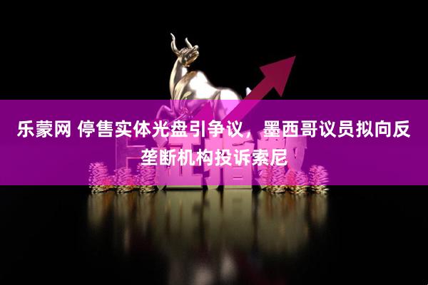 乐蒙网 停售实体光盘引争议，墨西哥议员拟向反垄断机构投诉索尼