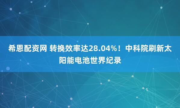 希恩配资网 转换效率达28.04%！中科院刷新太阳能电池世界纪录